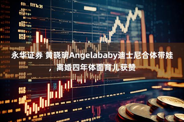 永华证券 黄晓明Angelababy迪士尼合体带娃，离婚四年体面育儿获赞