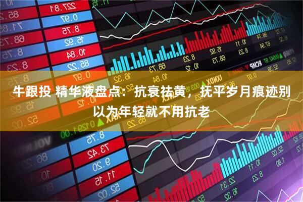 牛跟投 精华液盘点：抗衰祛黄，抚平岁月痕迹别以为年轻就不用抗老