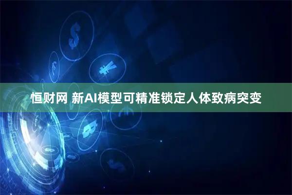 恒财网 新AI模型可精准锁定人体致病突变