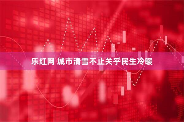 乐红网 城市清雪不止关乎民生冷暖