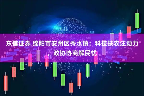 东信证券 绵阳市安州区秀水镇：科技扶农注动力，政协协商解民忧