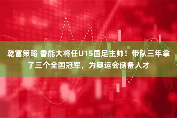 乾富策略 鲁能大将任U15国足主帅！带队三年拿了三个全国冠军，为奥运会储备人才