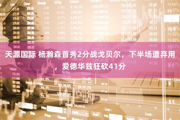 天源国际 杨瀚森首秀2分战戈贝尔，下半场遭弃用，爱德华兹狂砍41分