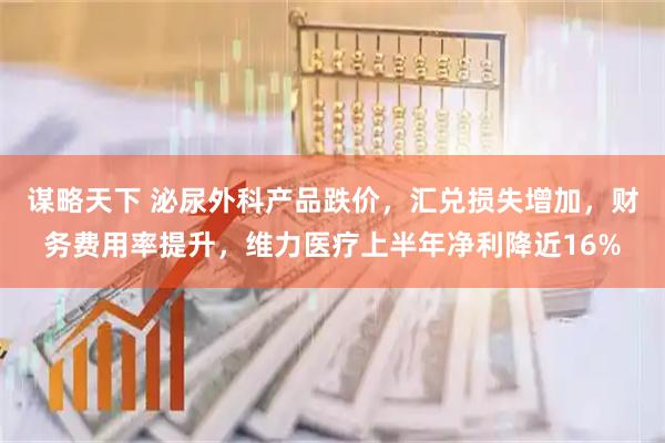谋略天下 泌尿外科产品跌价，汇兑损失增加，财务费用率提升，维力医疗上半年净利降近16%
